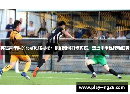 英超青年队的比赛风格揭秘:他们如何打破传统,塑造未来足球新趋势 英超青年队的比赛风格揭秘:他们如何打破传统,塑造未来足球新趋势