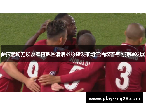 萨拉赫助力埃及农村地区清洁水源建设推动生活改善与可持续发展