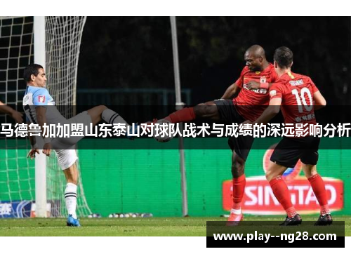 马德鲁加加盟山东泰山对球队战术与成绩的深远影响分析