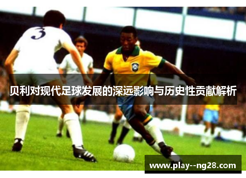 贝利对现代足球发展的深远影响与历史性贡献解析 贝利对现代足球发展的深远影响与历史性贡献解析