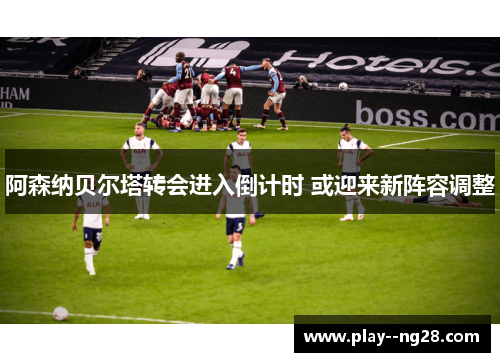 阿森纳贝尔塔转会进入倒计时 或迎来新阵容调整