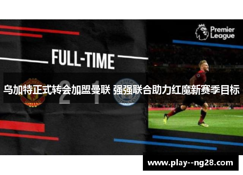 乌加特正式转会加盟曼联 强强联合助力红魔新赛季目标