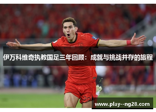 伊万科维奇执教国足三年回顾：成就与挑战并存的旅程