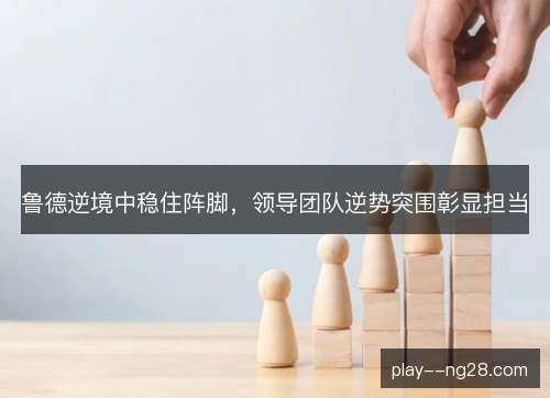 鲁德逆境中稳住阵脚,领导团队逆势突围彰显担当 鲁德逆境中稳住阵脚,领导团队逆势突围彰显担当