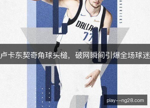卢卡东契奇角球头槌,破网瞬间引爆全场球迷 卢卡东契奇角球头槌,破网瞬间引爆全场球迷